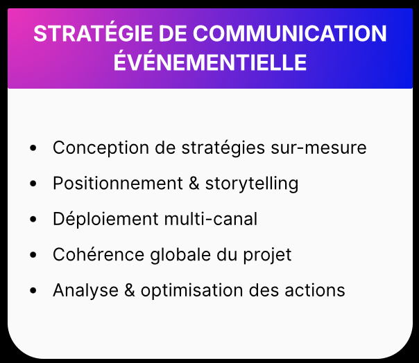 STRATÉGIE DE COMMUNICATION ÉVÉNEMENTIELLE • Conception de stratégies sur-mesure • Positionnement & storytelling • Déploiement multi-canal • Cohérence globale du projet Analyse & optimisation des actions