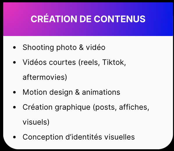 CRÉATION DE CONTENUS • Shooting photo & vidéo • Vidéos courtes (reels, Tiktok, aftermovies) • Motion design & animations • Création graphique (posts, affiches, visuels) • Conception d'identités visuelles