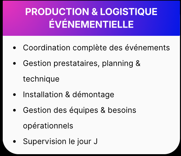 PRODUCTION et LOGISTIQUE ÉVÉNEMENTIELLE • Coordination complète des événements Gestion prestataires, planning & technique • Installation & démontage • Gestion des équipes & besoins opérationnels • Supervision le jour J