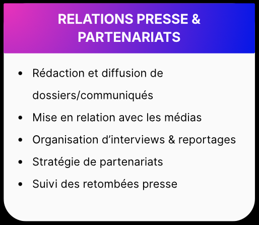 Relations presse et partenariats - • Rédaction et diffusion de dossiers/communiqués • Mise en relation avec les médias • Organisation d'interviews & reportages • Stratégie de partenariats • Suivi des retombées presse