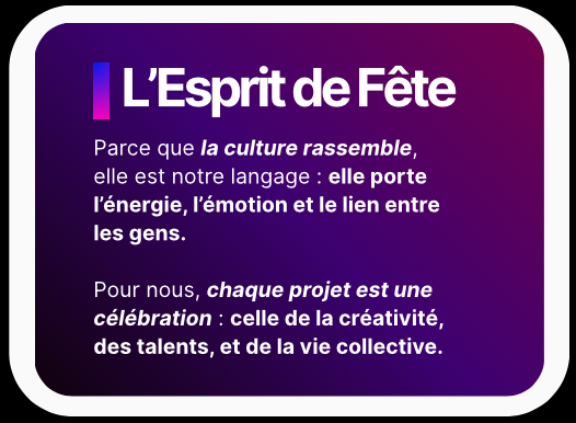 L’Esprit de Fête - Parce que la culture rassemble, elle est notre langage : elle porte l’énergie, l’émotion et le lien entre les gens. Pour nous, chaque projet est une célébration : celle de la créativité, des talents, et de la vie collective.