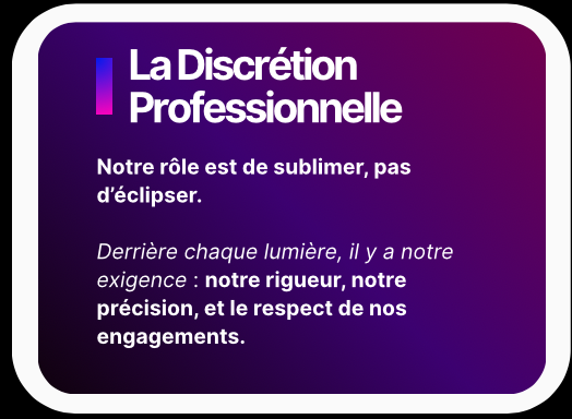 La Discrétion Professionnelle - Notre rôle est de sublimer, pas d’éclipser. Derrière chaque lumière, il y a notre exigence : notre rigueur, notre précision, et le respect de nos engagements.