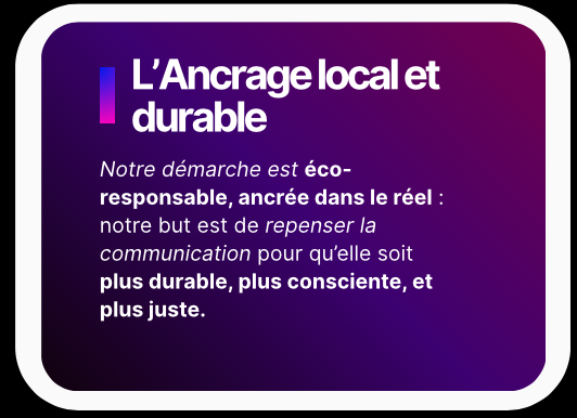L’Ancrage local et durable - Notre démarche est éco-responsable, ancrée dans le réel : notre but est de repenser la communication pour qu’elle soit plus durable, plus consciente, et plus juste.